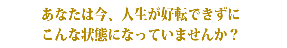 あなたは今、人生が好転できずにこんな状態になっていませんか？