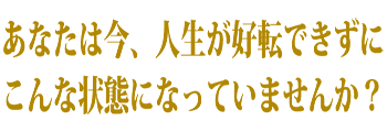 あなたは今、人生が好転できずにこんな状態になっていませんか？